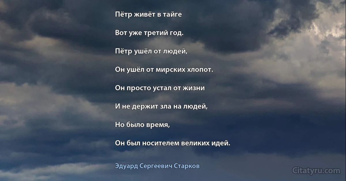 Пётр живёт в тайге

Вот уже третий год.

Пётр ушёл от людей,

Он ушёл от мирских хлопот.

Он просто устал от жизни

И не держит зла на людей,

Но было время,

Он был носителем великих идей. (Эдуард Сергеевич Старков)