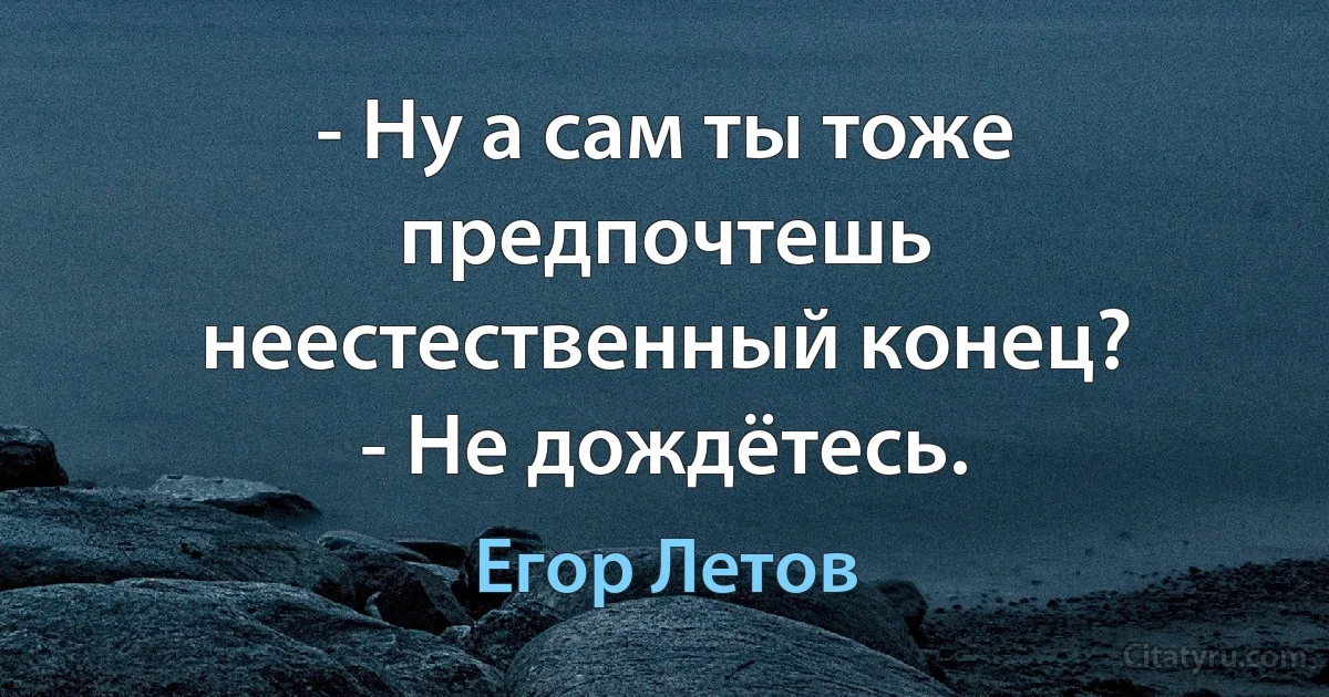 - Ну а сам ты тоже предпочтешь неестественный конец?
- Не дождётесь. (Егор Летов)