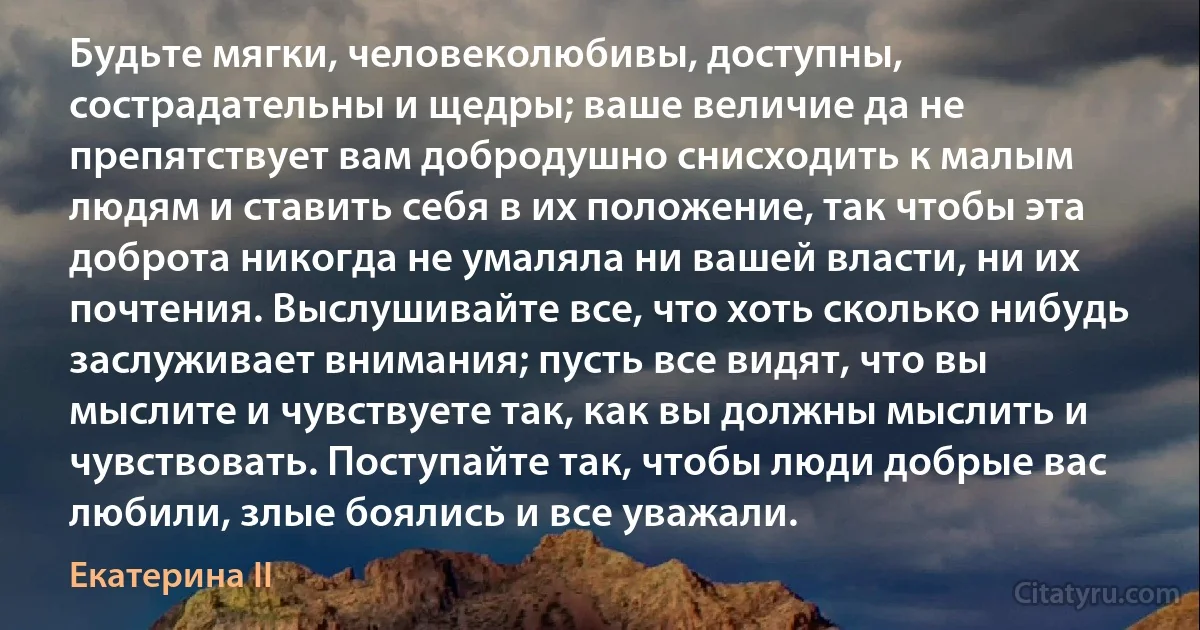 Будьте мягки, человеколюбивы, доступны, сострадательны и щедры; ваше величие да не препятствует вам добродушно снисходить к малым людям и ставить себя в их положение, так чтобы эта доброта никогда не умаляла ни вашей власти, ни их почтения. Выслушивайте все, что хоть сколько нибудь заслуживает внимания; пусть все видят, что вы мыслите и чувствуете так, как вы должны мыслить и чувствовать. Поступайте так, чтобы люди добрые вас любили, злые боялись и все уважали. (Екатерина II)