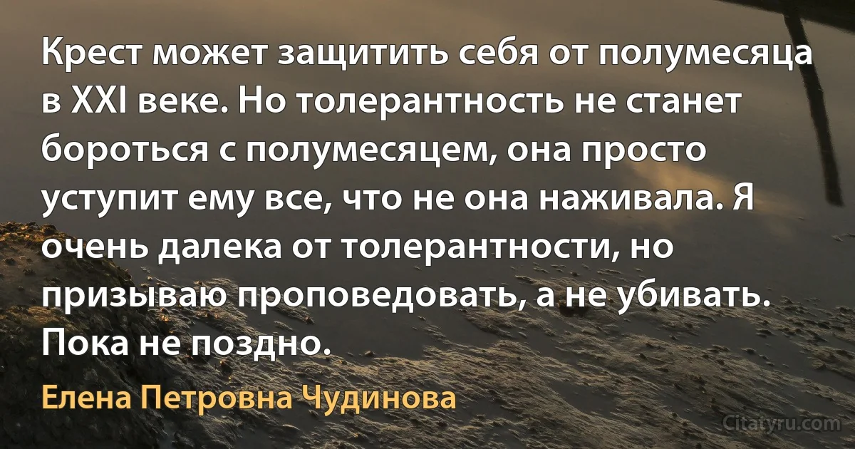 Крест может защитить себя от полумесяца в XXI веке. Но толерантность не станет бороться с полумесяцем, она просто уступит ему все, что не она наживала. Я очень далека от толерантности, но призываю проповедовать, а не убивать. Пока не поздно. (Елена Петровна Чудинова)