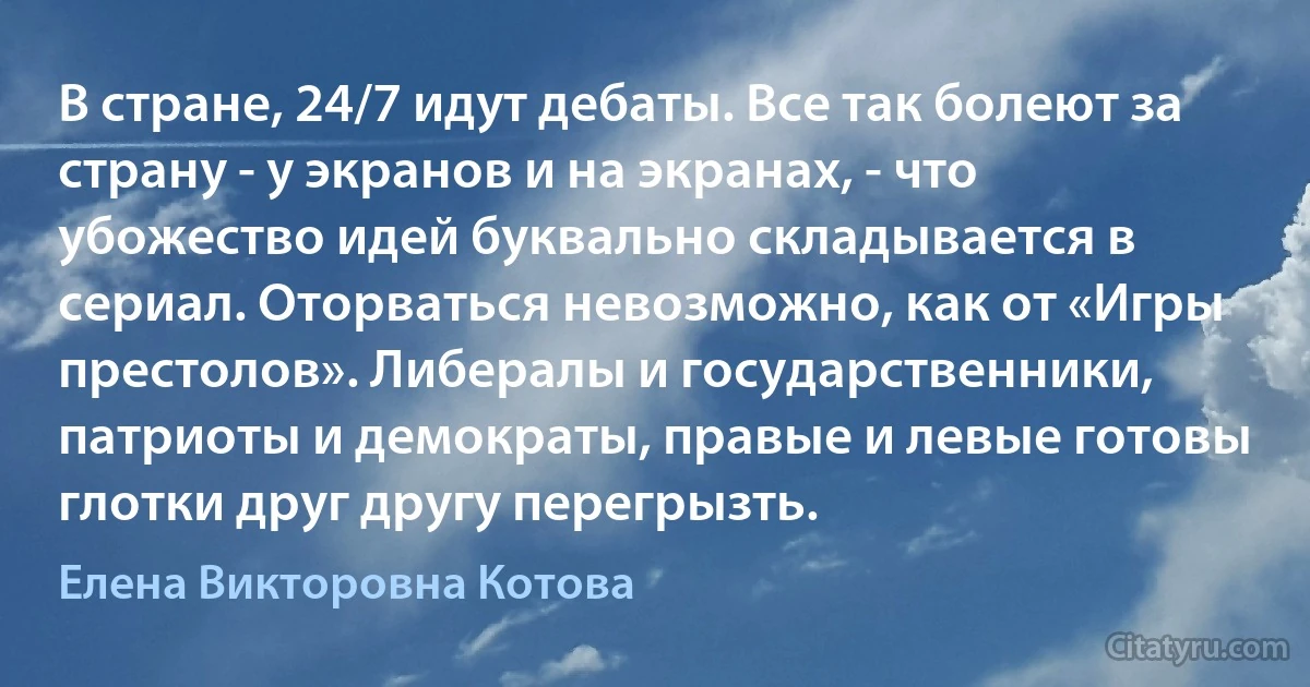 В стране, 24/7 идут дебаты. Все так болеют за страну - у экранов и на экранах, - что убожество идей буквально складывается в сериал. Оторваться невозможно, как от «Игры престолов». Либералы и государственники, патриоты и демократы, правые и левые готовы глотки друг другу перегрызть. (Елена Викторовна Котова)