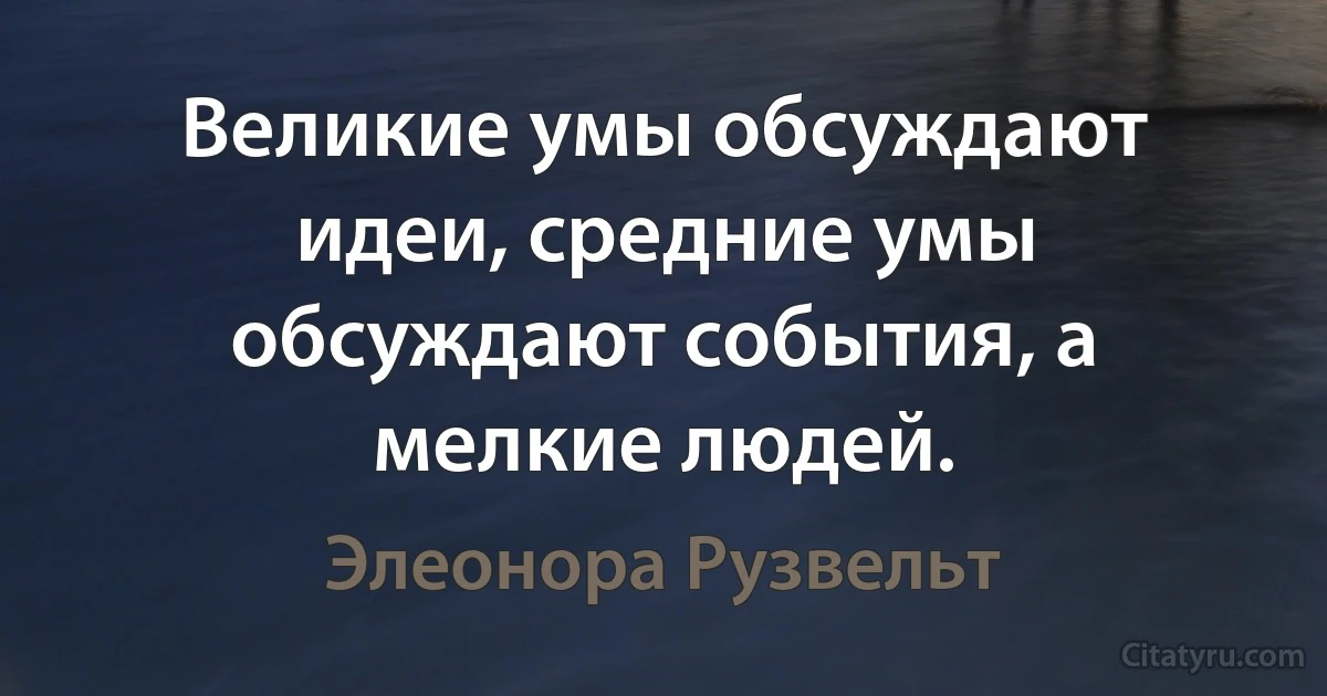 Великие умы обсуждают идеи, средние умы обсуждают события, а мелкие людей. (Элеонора Рузвельт)