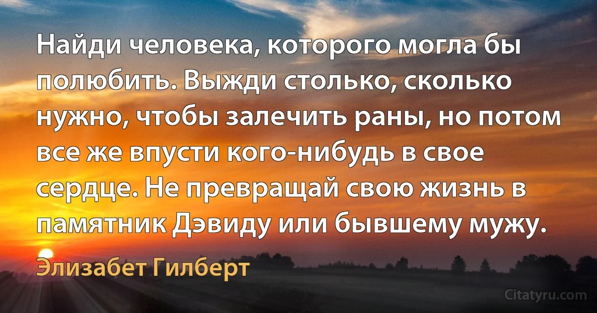 Найди человека, которого могла бы полюбить. Выжди столько, сколько нужно, чтобы залечить раны, но потом все же впусти кого-нибудь в свое сердце. Не превращай свою жизнь в памятник Дэвиду или бывшему мужу. (Элизабет Гилберт)