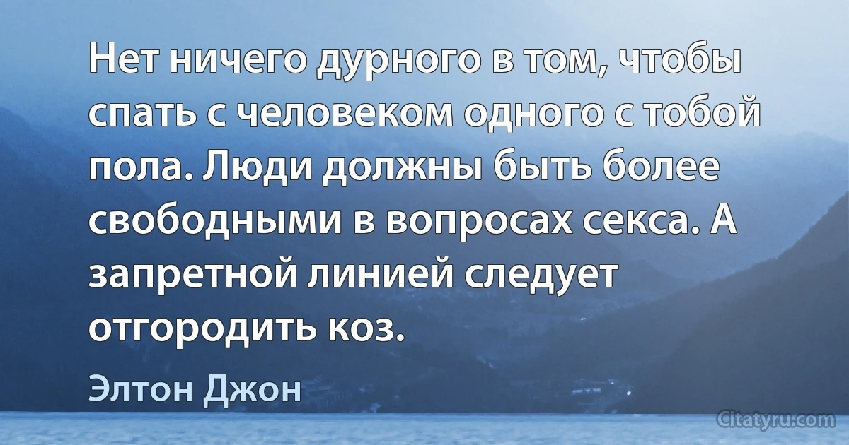 Нет ничего дурного в том, чтобы спать с человеком одного с тобой пола. Люди должны быть более свободными в вопросах секса. А запретной линией следует отгородить коз. (Элтон Джон)