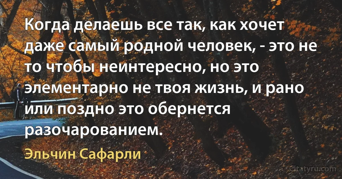 Когда делаешь все так, как хочет даже самый родной человек, - это не то чтобы неинтересно, но это элементарно не твоя жизнь, и рано или поздно это обернется разочарованием. (Эльчин Сафарли)