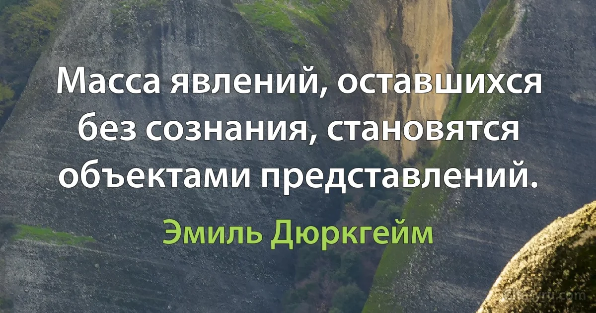 Масса явлений, оставшихся без сознания, становятся объектами представлений. (Эмиль Дюркгейм)