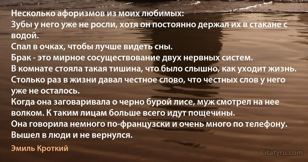 Несколько афоризмов из моих любимых: 
Зубы у него уже не росли, хотя он постоянно держал их в стакане с водой.
Спал в очках, чтобы лучше видеть сны. 
Брак - это мирное сосуществование двух нервных систем.
В комнате стояла такая тишина, что было слышно, как уходит жизнь.
Столько раз в жизни давал честное слово, что честных слов у него уже не осталось.
Когда она заговаривала о черно бурой лисе, муж смотрел на нее волком. К таким лицам больше всего идут пощечины.
Она говорила немного по-французски и очень много по телефону. Вышел в люди и не вернулся. (Эмиль Кроткий)