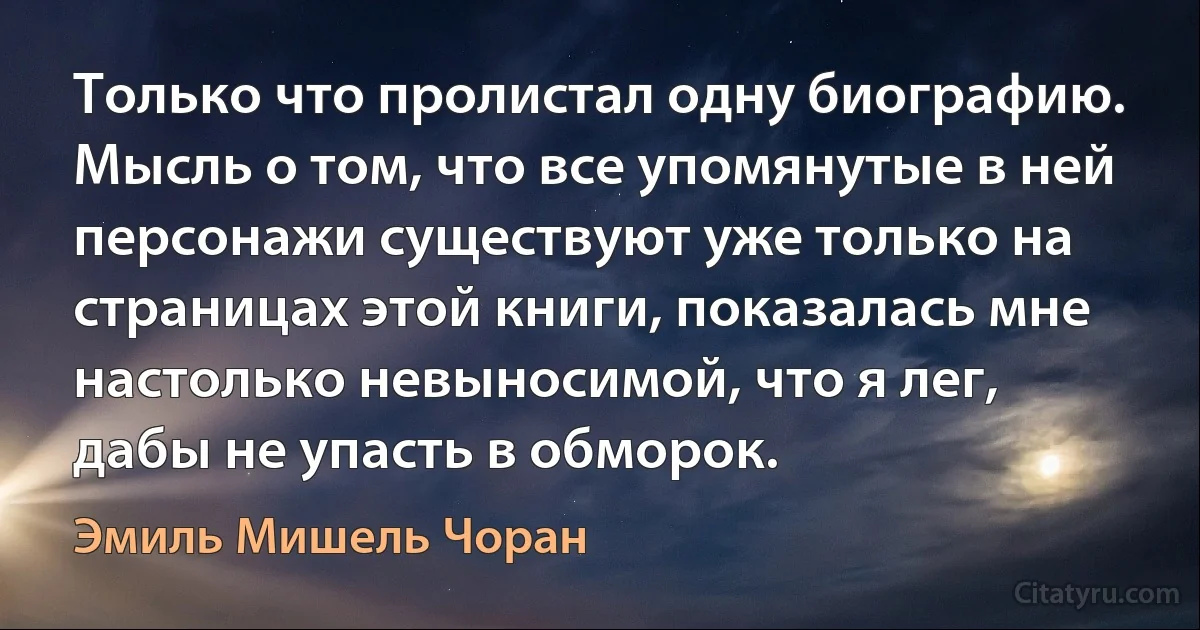 Только что пролистал одну биографию. Мысль о том, что все упомянутые в ней персонажи существуют уже только на страницах этой книги, показалась мне настолько невыносимой, что я лег, дабы не упасть в обморок. (Эмиль Мишель Чоран)