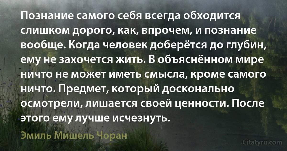 Познание самого себя всегда обходится слишком дорого, как, впрочем, и познание вообще. Когда человек доберётся до глубин, ему не захочется жить. В объяснённом мире ничто не может иметь смысла, кроме самого ничто. Предмет, который досконально осмотрели, лишается своей ценности. После этого ему лучше исчезнуть. (Эмиль Мишель Чоран)