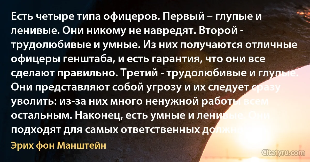 Есть четыре типа офицеров. Первый – глупые и ленивые. Они никому не навредят. Второй - трудолюбивые и умные. Из них получаются отличные офицеры генштаба, и есть гарантия, что они все сделают правильно. Третий - трудолюбивые и глупые. Они представляют собой угрозу и их следует сразу уволить: из-за них много ненужной работы всем остальным. Наконец, есть умные и ленивые. Они подходят для самых ответственных должностей. (Эрих фон Манштейн)