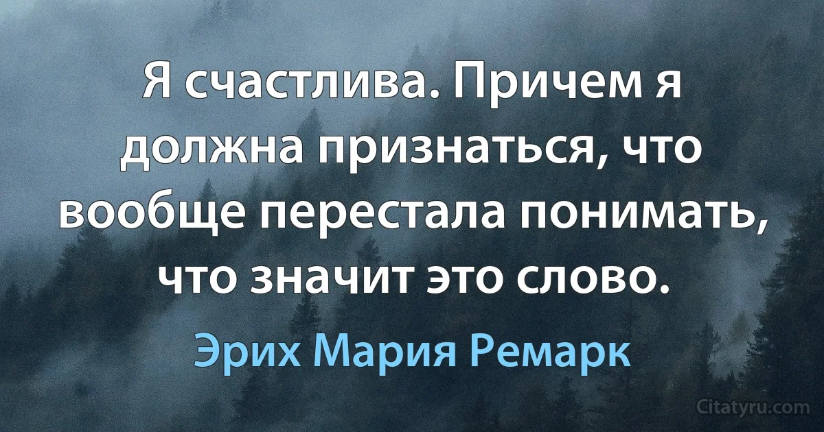 Я счастлива. Причем я должна признаться, что вообще перестала понимать, что значит это слово. (Эрих Мария Ремарк)