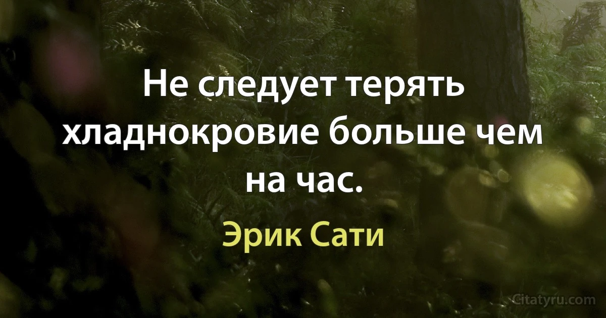 Не следует терять хладнокровие больше чем на час. (Эрик Сати)