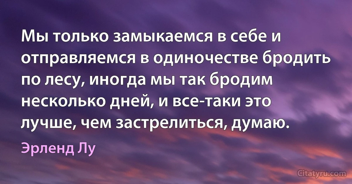 Мы только замыкаемся в себе и отправляемся в одиночестве бродить по лесу, иногда мы так бродим несколько дней, и все-таки это лучше, чем застрелиться, думаю. (Эрленд Лу)