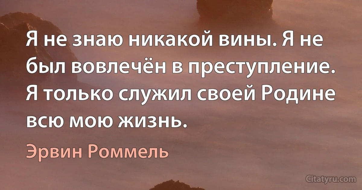 Я не знаю никакой вины. Я не был вовлечён в преступление. Я только служил своей Родине всю мою жизнь. (Эрвин Роммель)