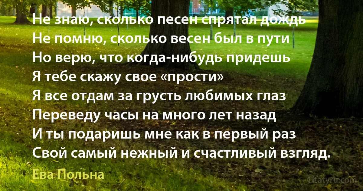 Не знаю, сколько песен спрятал дождь
Не помню, сколько весен был в пути
Но верю, что когда-нибудь придешь
Я тебе скажу свое «прости»
Я все отдам за грусть любимых глаз
Переведу часы на много лет назад
И ты подаришь мне как в первый раз
Свой самый нежный и счастливый взгляд. (Ева Польна)