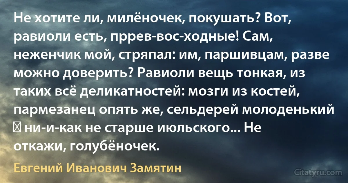 Не хотите ли, милёночек, покушать? Вот, равиоли есть, пррев-вос-ходные! Сам, неженчик мой, стряпал: им, паршивцам, разве можно доверить? Равиоли вещь тонкая, из таких всё деликатностей: мозги из костей, пармезанец опять же, сельдерей молоденький ― ни-и-как не старше июльского... Не откажи, голубёночек. (Евгений Иванович Замятин)