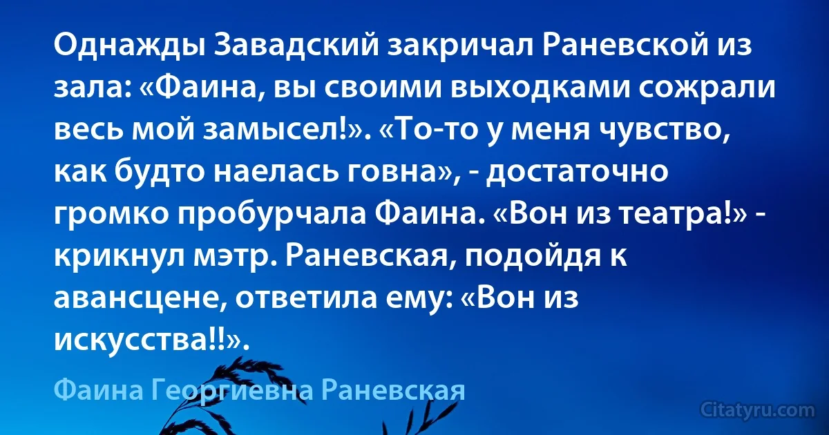 Однажды Завадский закричал Раневской из зала: «Фаина, вы своими выходками сожрали весь мой замысел!». «То-то у меня чувство, как будто наелась говна», - достаточно громко пробурчала Фаина. «Вон из театра!» - крикнул мэтр. Раневская, подойдя к авансцене, ответила ему: «Вон из искусства!!». (Фаина Георгиевна Раневская)