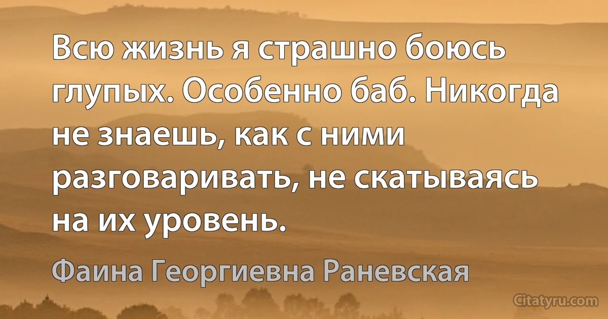 Всю жизнь я страшно боюсь глупых. Особенно баб. Никогда не знаешь, как с ними разговаривать, не скатываясь на их уровень. (Фаина Георгиевна Раневская)