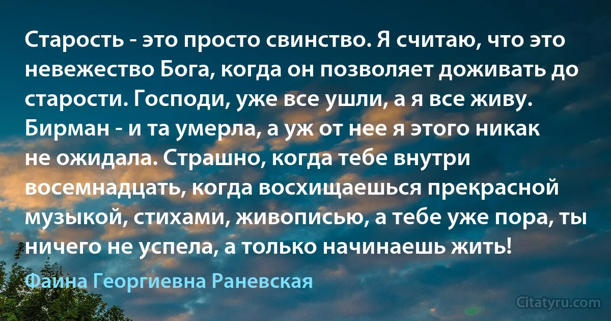 Старость - это просто свинство. Я считаю, что это невежество Бога, когда он позволяет доживать до старости. Господи, уже все ушли, а я все живу. Бирман - и та умерла, а уж от нее я этого никак не ожидала. Страшно, когда тебе внутри восемнадцать, когда восхищаешься прекрасной музыкой, стихами, живописью, а тебе уже пора, ты ничего не успела, а только начинаешь жить! (Фаина Георгиевна Раневская)