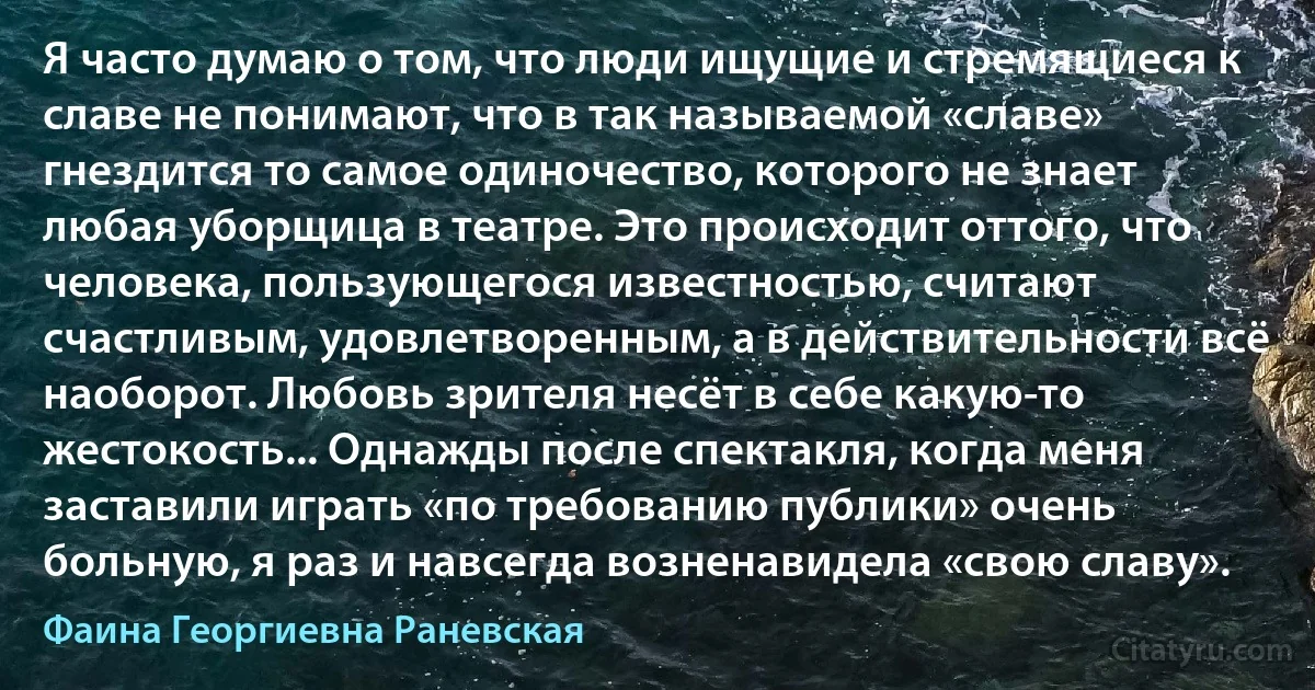 Я часто думаю о том, что люди ищущие и стремящиеся к славе не понимают, что в так называемой «славе» гнездится то самое одиночество, которого не знает любая уборщица в театре. Это происходит оттого, что человека, пользующегося известностью, считают счастливым, удовлетворенным, а в действительности всё наоборот. Любовь зрителя несёт в себе какую-то жестокость... Однажды после спектакля, когда меня заставили играть «по требованию публики» очень больную, я раз и навсегда возненавидела «свою славу». (Фаина Георгиевна Раневская)