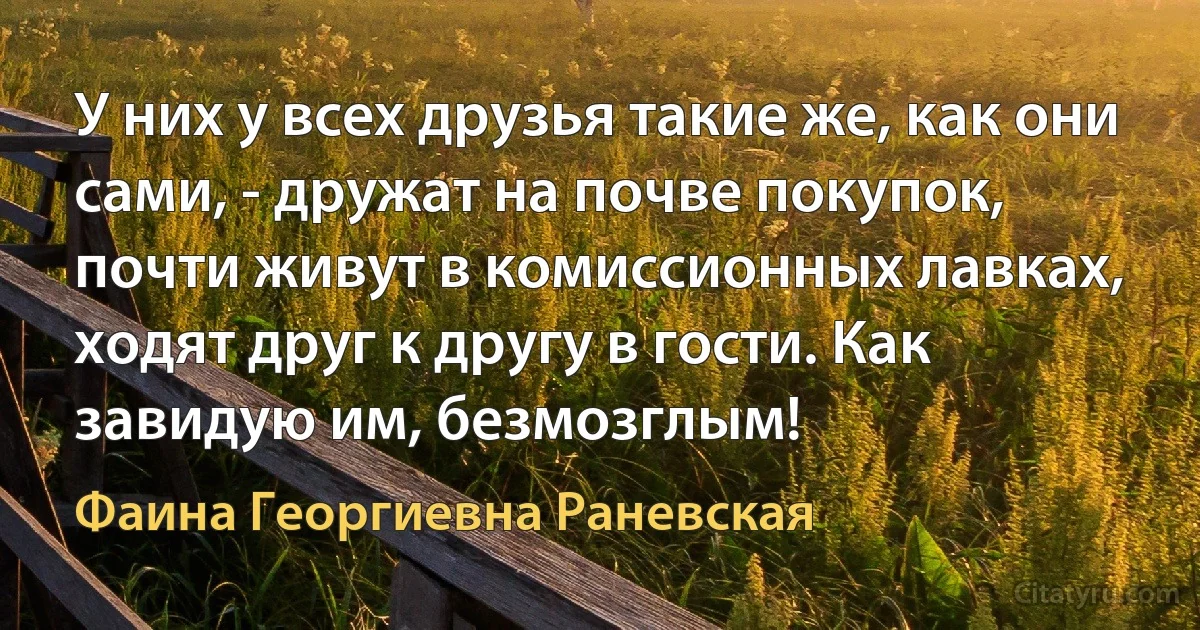 У них у всех друзья такие же, как они сами, - дружат на почве покупок, почти живут в комиссионных лавках, ходят друг к другу в гости. Как завидую им, безмозглым! (Фаина Георгиевна Раневская)