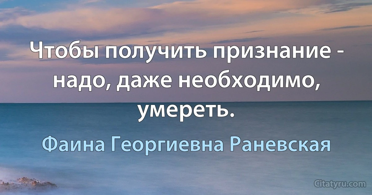 Чтобы получить признание - надо, даже необходимо, умереть. (Фаина Георгиевна Раневская)