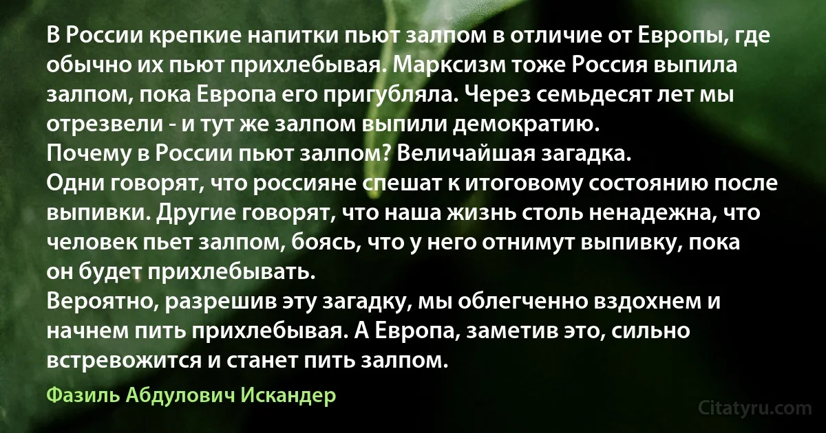 В России крепкие напитки пьют залпом в отличие от Европы, где обычно их пьют прихлебывая. Марксизм тоже Россия выпила залпом, пока Европа его пригубляла. Через семьдесят лет мы отрезвели - и тут же залпом выпили демократию.
Почему в России пьют залпом? Величайшая загадка.
Одни говорят, что россияне спешат к итоговому состоянию после выпивки. Другие говорят, что наша жизнь столь ненадежна, что человек пьет залпом, боясь, что у него отнимут выпивку, пока он будет прихлебывать.
Вероятно, разрешив эту загадку, мы облегченно вздохнем и начнем пить прихлебывая. А Европа, заметив это, сильно встревожится и станет пить залпом. (Фазиль Абдулович Искандер)