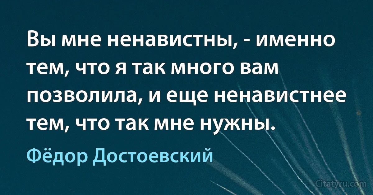 Вы мне ненавистны, - именно тем, что я так много вам позволила, и еще ненавистнее тем, что так мне нужны. (Фёдор Достоевский)