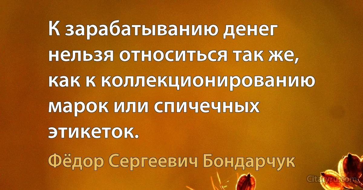 К зарабатыванию денег нельзя относиться так же, как к коллекционированию марок или спичечных этикеток. (Фёдор Сергеевич Бондарчук)