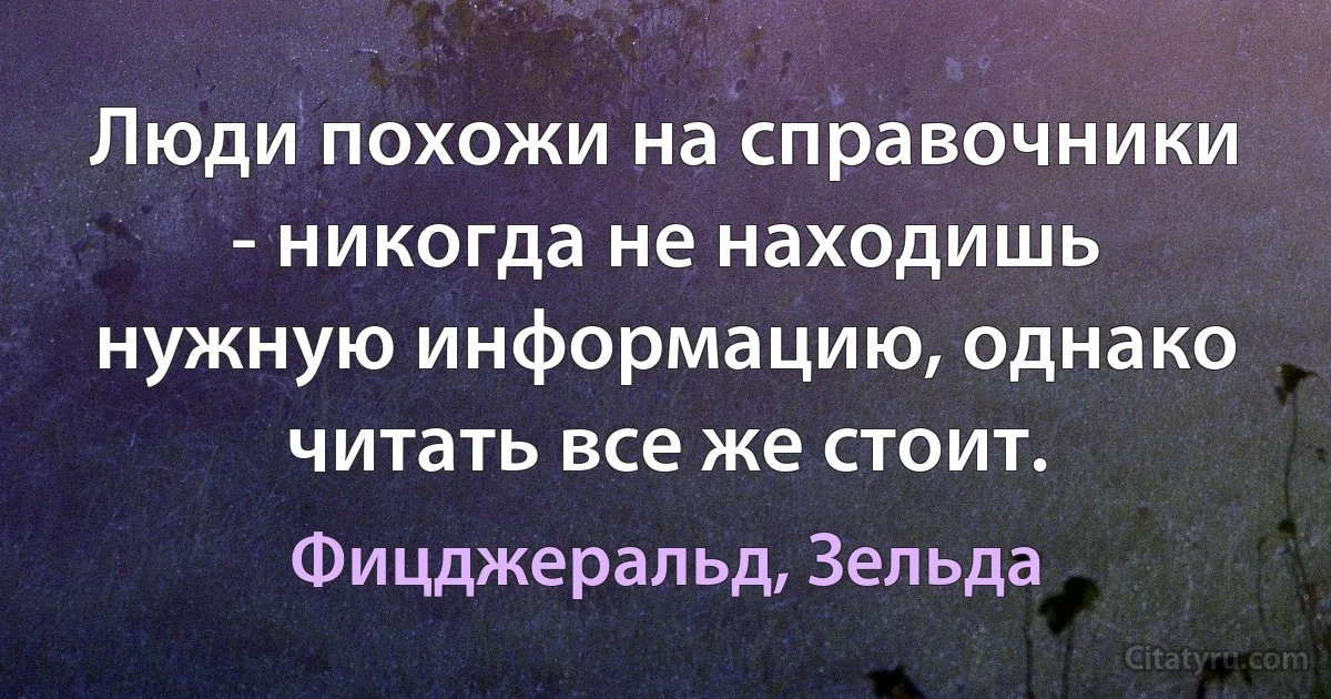 Люди похожи на справочники - никогда не находишь нужную информацию, однако читать все же стоит. (Фицджеральд, Зельда)