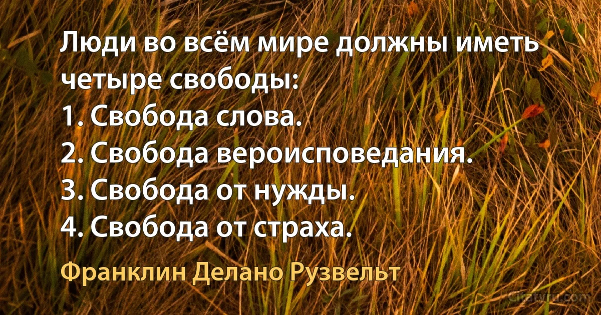 Люди во всём мире должны иметь четыре свободы:
1. Свобода слова.
2. Свобода вероисповедания.
3. Свобода от нужды.
4. Свобода от страха. (Франклин Делано Рузвельт)