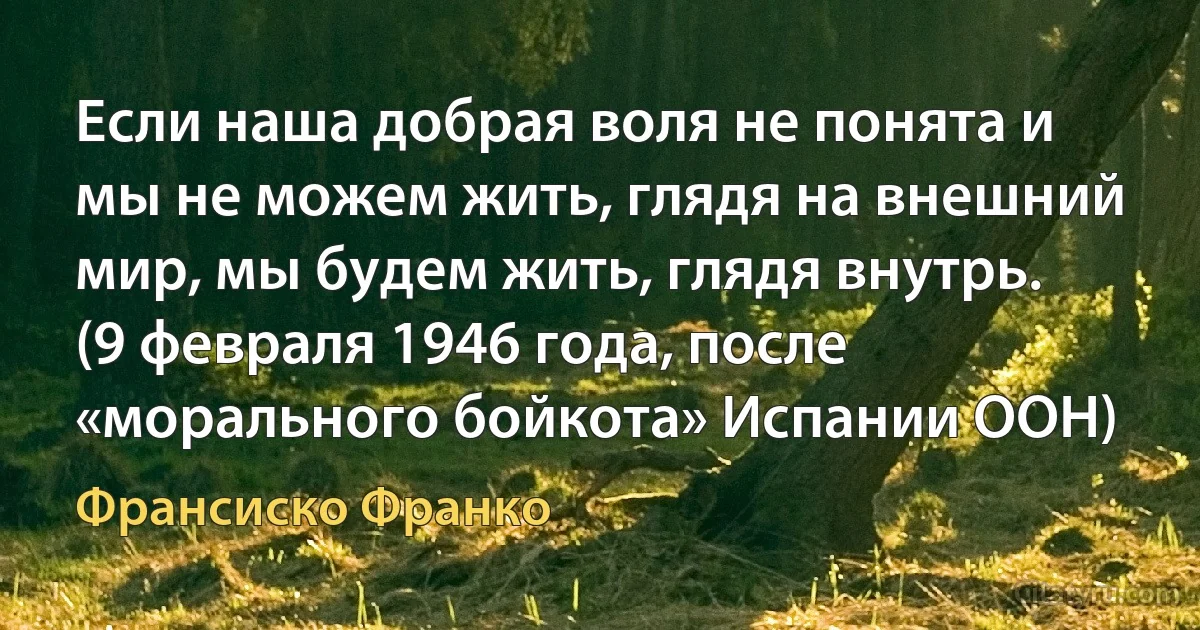 Если наша добрая воля не понята и мы не можем жить, глядя на внешний мир, мы будем жить, глядя внутрь. (9 февраля 1946 года, после «морального бойкота» Испании ООН) (Франсиско Франко)