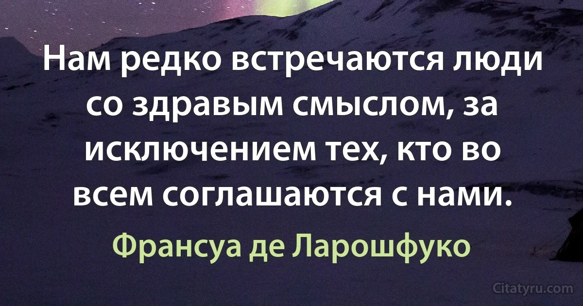 Нам редко встречаются люди со здравым смыслом, за исключением тех, кто во всем соглашаются с нами. (Франсуа де Ларошфуко)