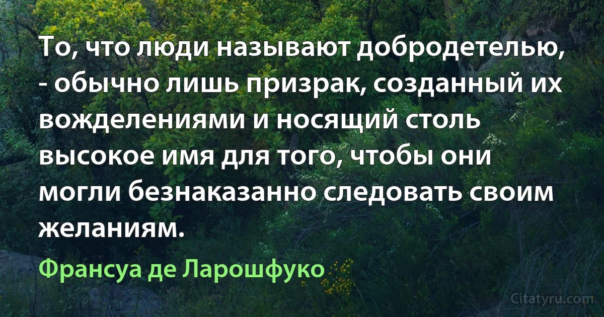 То, что люди называют добродетелью, - обычно лишь призрак, созданный их вожделениями и носящий столь высокое имя для того, чтобы они могли безнаказанно следовать своим желаниям. (Франсуа де Ларошфуко)