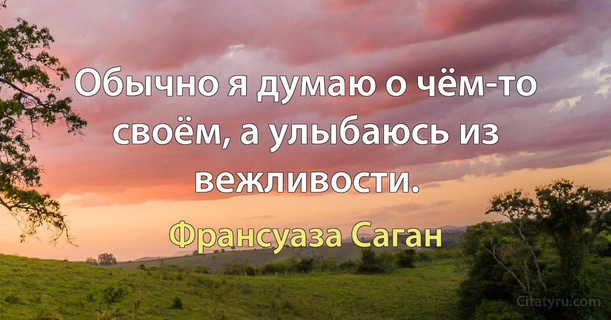 Обычно я думаю о чём-то своём, а улыбаюсь из вежливости. (Франсуаза Саган)