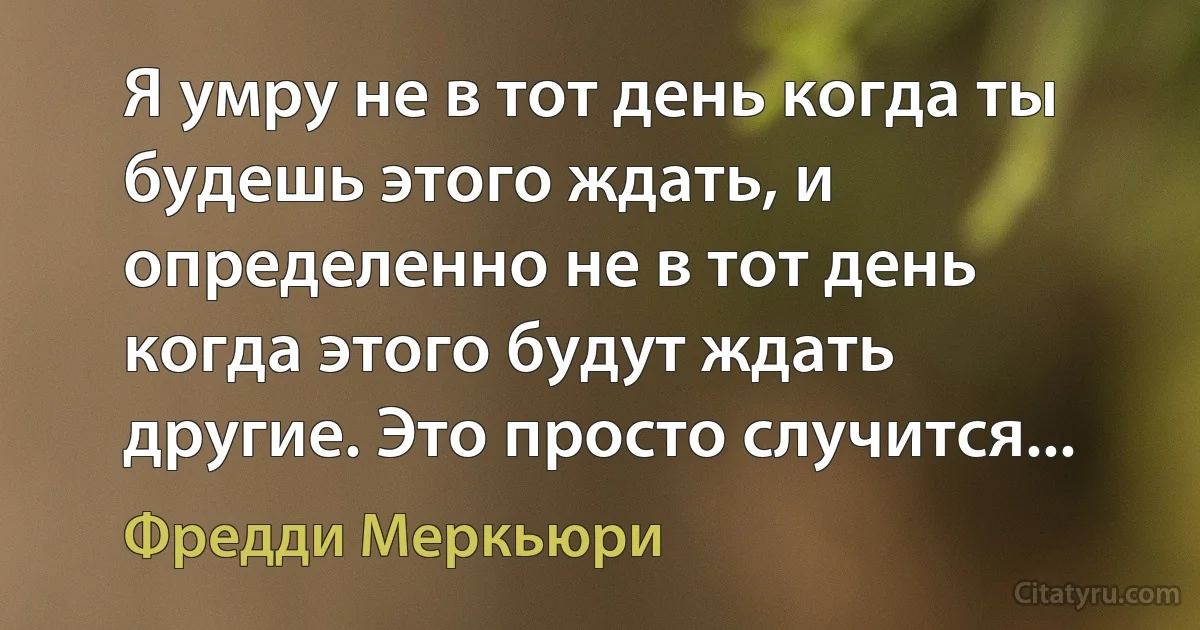 Я умру не в тот день когда ты будешь этого ждать, и определенно не в тот день когда этого будут ждать другие. Это просто случится... (Фредди Меркьюри)