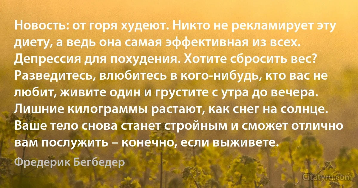 Новость: от горя худеют. Никто не рекламирует эту диету, а ведь она самая эффективная из всех. Депрессия для похудения. Хотите сбросить вес? Разведитесь, влюбитесь в кого-нибудь, кто вас не любит, живите один и грустите с утра до вечера. Лишние килограммы растают, как снег на солнце. Ваше тело снова станет стройным и сможет отлично вам послужить – конечно, если выживете. (Фредерик Бегбедер)