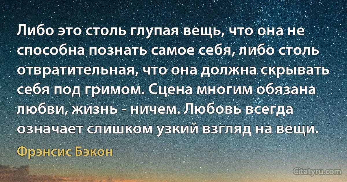 Либо это столь глупая вещь, что она не способна познать самое себя, либо столь отвратительная, что она должна скрывать себя под гримом. Сцена многим обязана любви, жизнь - ничем. Любовь всегда означает слишком узкий взгляд на вещи. (Фрэнсис Бэкон)