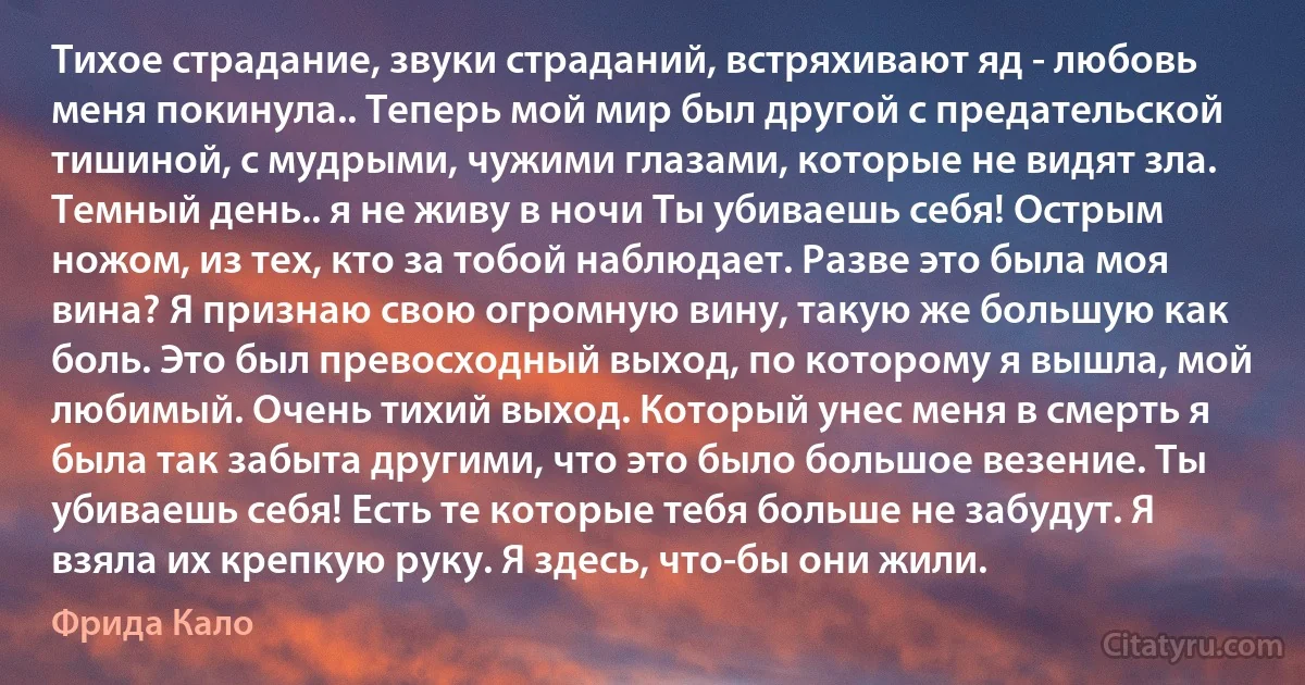 Тихое страдание, звуки страданий, встряхивают яд - любовь меня покинула.. Теперь мой мир был другой с предательской тишиной, с мудрыми, чужими глазами, которые не видят зла. Темный день.. я не живу в ночи Ты убиваешь себя! Острым ножом, из тех, кто за тобой наблюдает. Разве это была моя вина? Я признаю свою огромную вину, такую же большую как боль. Это был превосходный выход, по которому я вышла, мой любимый. Очень тихий выход. Который унес меня в смерть я была так забыта другими, что это было большое везение. Ты убиваешь себя! Есть те которые тебя больше не забудут. Я взяла их крепкую руку. Я здесь, что-бы они жили. (Фрида Кало)