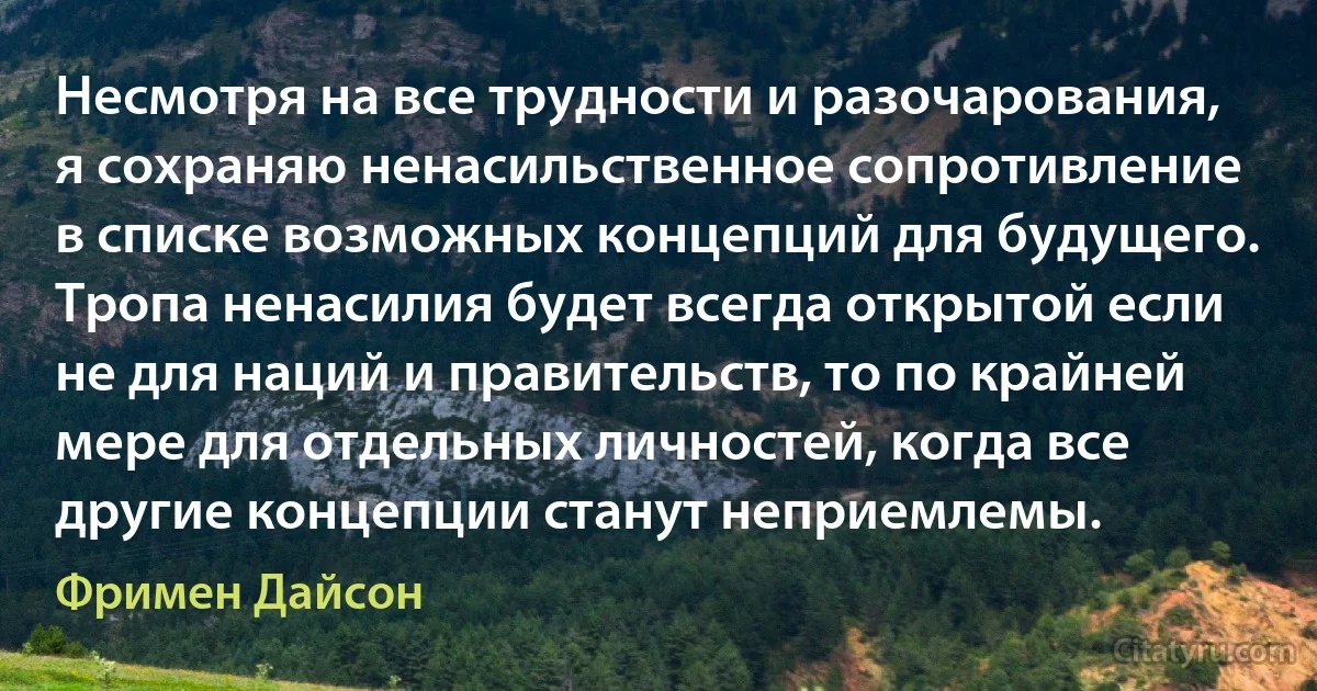 Несмотря на все трудности и разочарования, я сохраняю ненасильственное сопротивление в списке возможных концепций для будущего. Тропа ненасилия будет всегда открытой если не для наций и правительств, то по крайней мере для отдельных личностей, когда все другие концепции станут неприемлемы. (Фримен Дайсон)