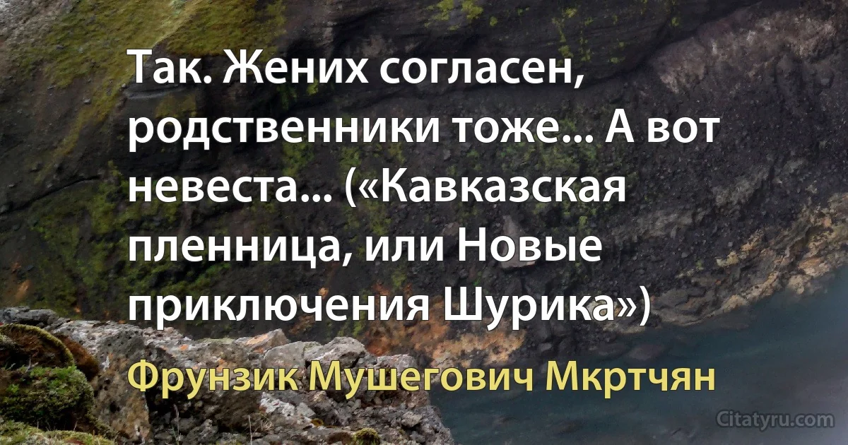 Так. Жених согласен, родственники тоже... А вот невеста... («Кавказская пленница, или Новые приключения Шурика») (Фрунзик Мушегович Мкртчян)