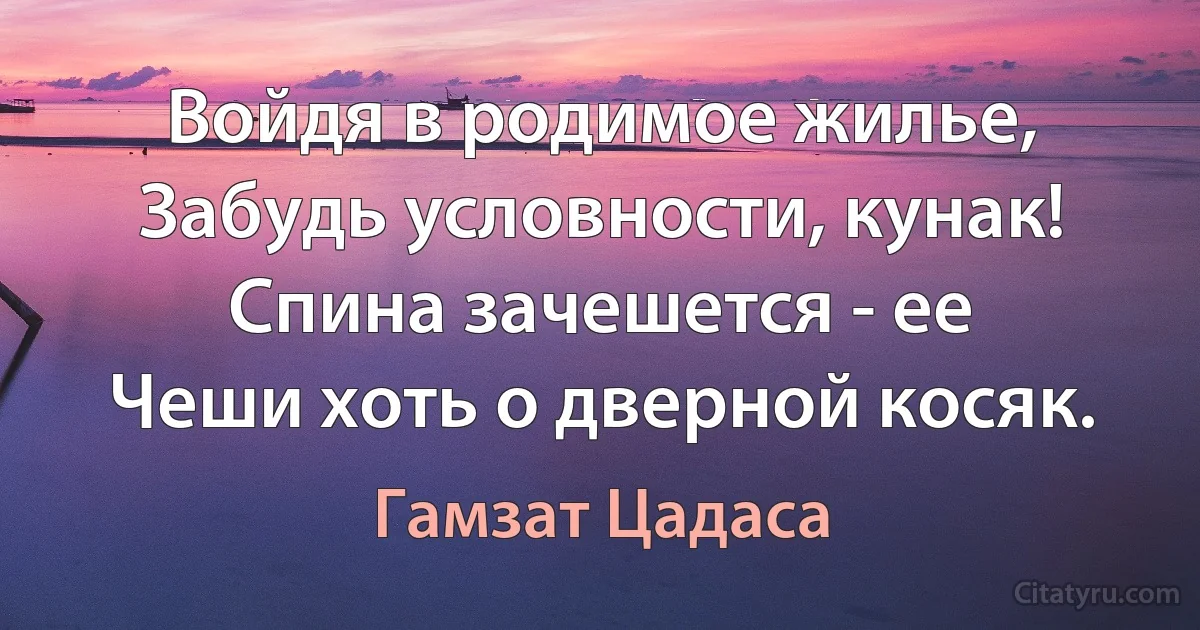 Войдя в родимое жилье,
Забудь условности, кунак!
Спина зачешется - ее
Чеши хоть о дверной косяк. (Гамзат Цадаса)