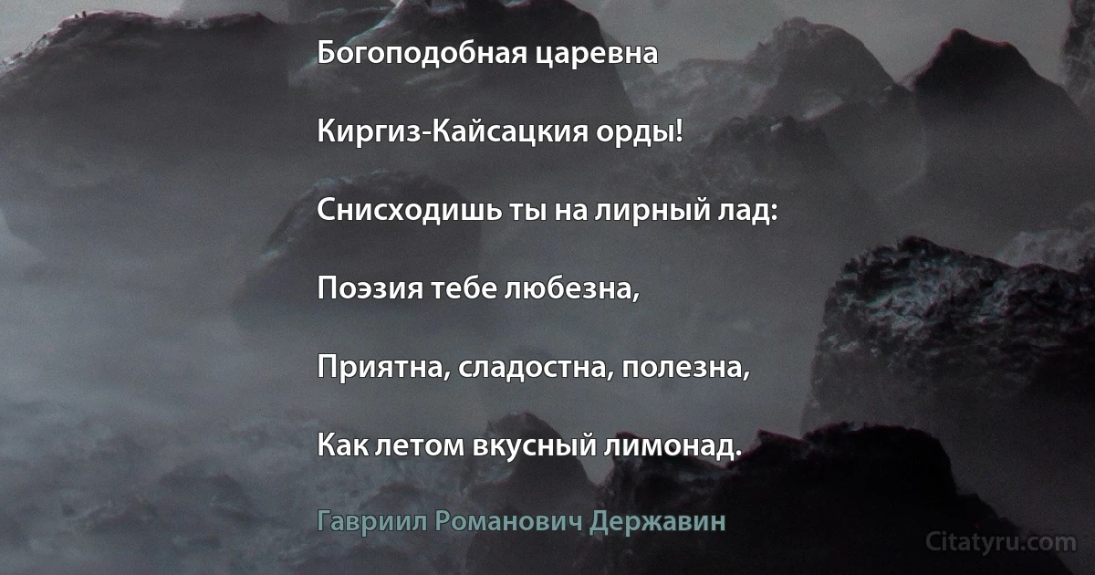 Богоподобная царевна

Киргиз-Кайсацкия орды!

Снисходишь ты на лирный лад:

Поэзия тебе любезна,

Приятна, сладостна, полезна,

Как летом вкусный лимонад. (Гавриил Романович Державин)