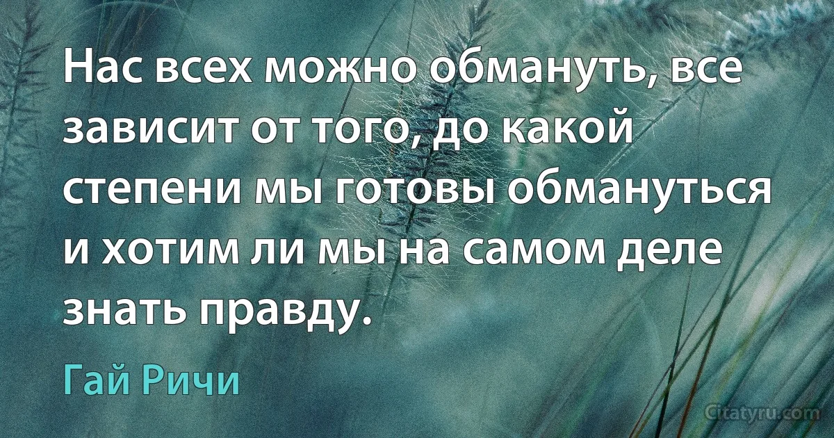 Нас всех можно обмануть, все зависит от того, до какой степени мы готовы обмануться и хотим ли мы на самом деле знать правду. (Гай Ричи)