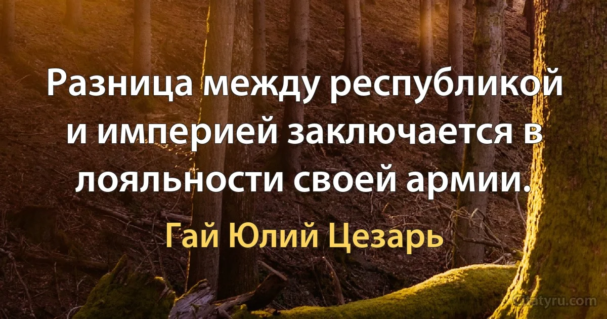 Разница между республикой и империей заключается в лояльности своей армии. (Гай Юлий Цезарь)