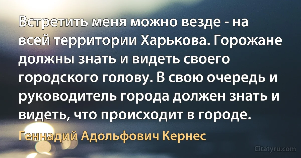 Встретить меня можно везде - на всей территории Харькова. Горожане должны знать и видеть своего городского голову. В свою очередь и руководитель города должен знать и видеть, что происходит в городе. (Геннадий Адольфович Кернес)