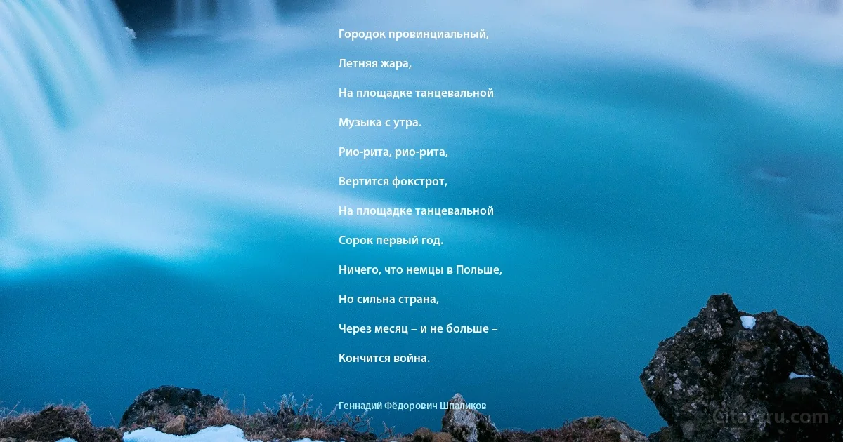 Городок провинциальный,

Летняя жара,

На площадке танцевальной

Музыка с утра.

Рио-рита, рио-рита,

Вертится фокстрот,

На площадке танцевальной

Сорок первый год.

Ничего, что немцы в Польше,

Но сильна страна,

Через месяц – и не больше –

Кончится война. (Геннадий Фёдорович Шпаликов)