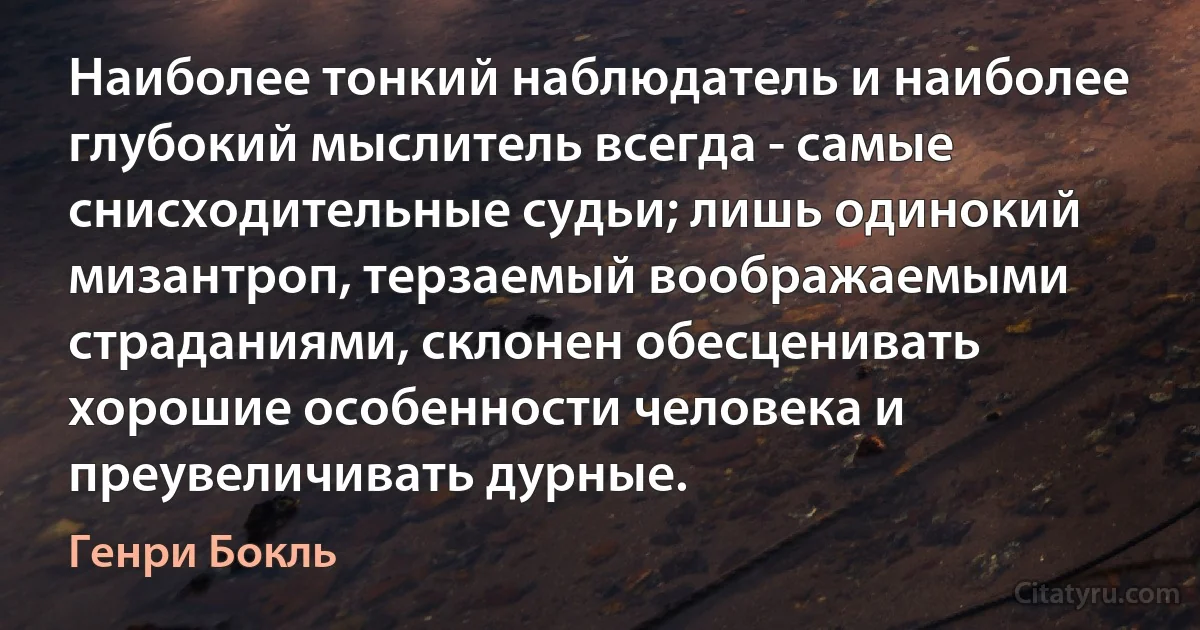 Наиболее тонкий наблюдатель и наиболее глубокий мыслитель всегда - самые снисходительные судьи; лишь одинокий мизантроп, терзаемый воображаемыми страданиями, склонен обесценивать хорошие особенности человека и преувеличивать дурные. (Генри Бокль)