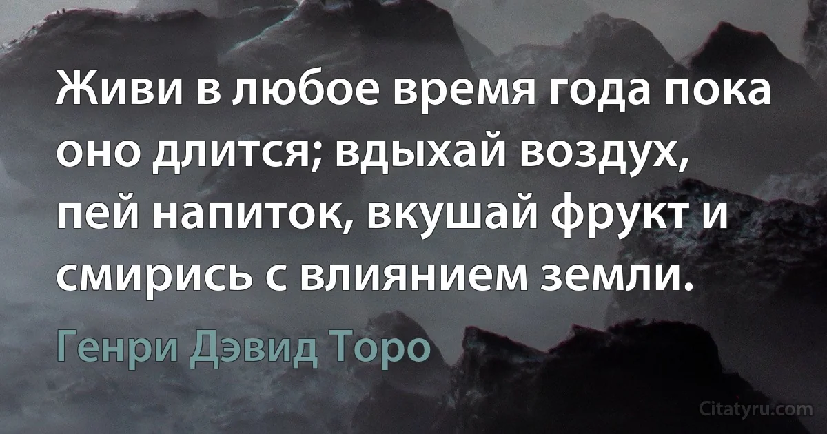 Живи в любое время года пока оно длится; вдыхай воздух, пей напиток, вкушай фрукт и смирись с влиянием земли. (Генри Дэвид Торо)