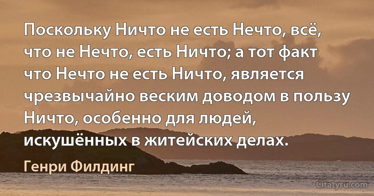 Поскольку Ничто не есть Нечто, всё, что не Нечто, есть Ничто; а тот факт что Нечто не есть Ничто, является чрезвычайно веским доводом в пользу Ничто, особенно для людей, искушённых в житейских делах. (Генри Филдинг)